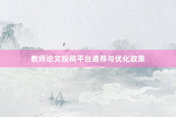 教师论文投稿平台遴荐与优化政策